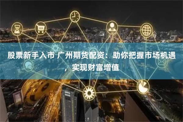 股票新手入市 广州期货配资：助你把握市场机遇，实现财富增值