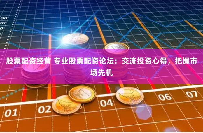 股票配资经营 专业股票配资论坛：交流投资心得，把握市场先机