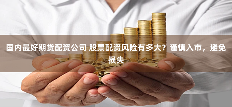 国内最好期货配资公司 股票配资风险有多大？谨慎入市，避免损失