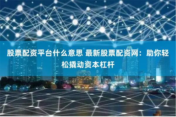股票配资平台什么意思 最新股票配资网：助你轻松撬动资本杠杆