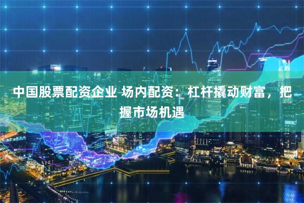 中国股票配资企业 场内配资：杠杆撬动财富，把握市场机遇