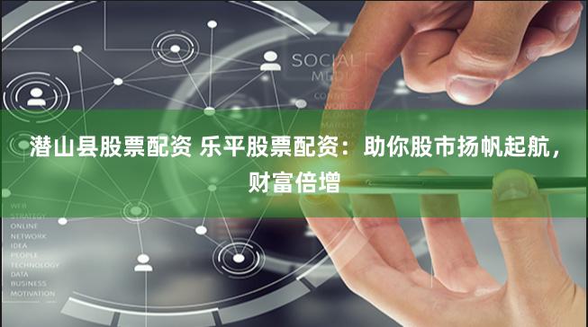 潜山县股票配资 乐平股票配资：助你股市扬帆起航，财富倍增