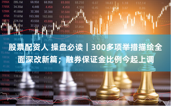 股票配资人 操盘必读｜300多项举措描绘全面深改新篇；融券保证金比例今起上调