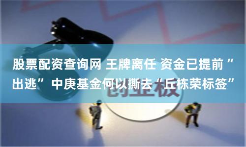 股票配资查询网 王牌离任 资金已提前“出逃” 中庚基金何以撕去“丘栋荣标签”