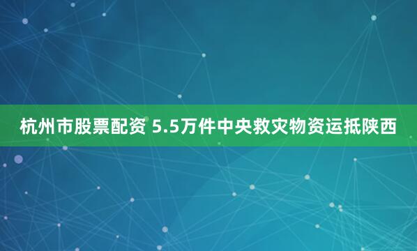 杭州市股票配资 5.5万件中央救灾物资运抵陕西