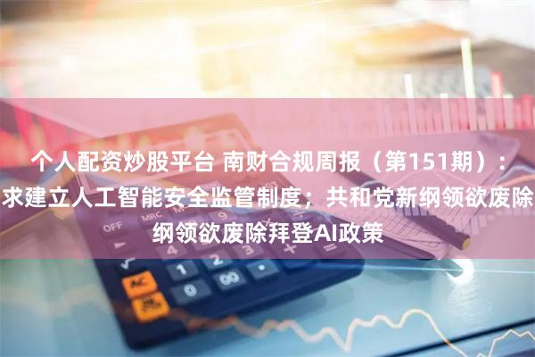 个人配资炒股平台 南财合规周报（第151期）：中共中央要求建立人工智能安全监管制度；共和党新纲领欲废除拜登AI政策