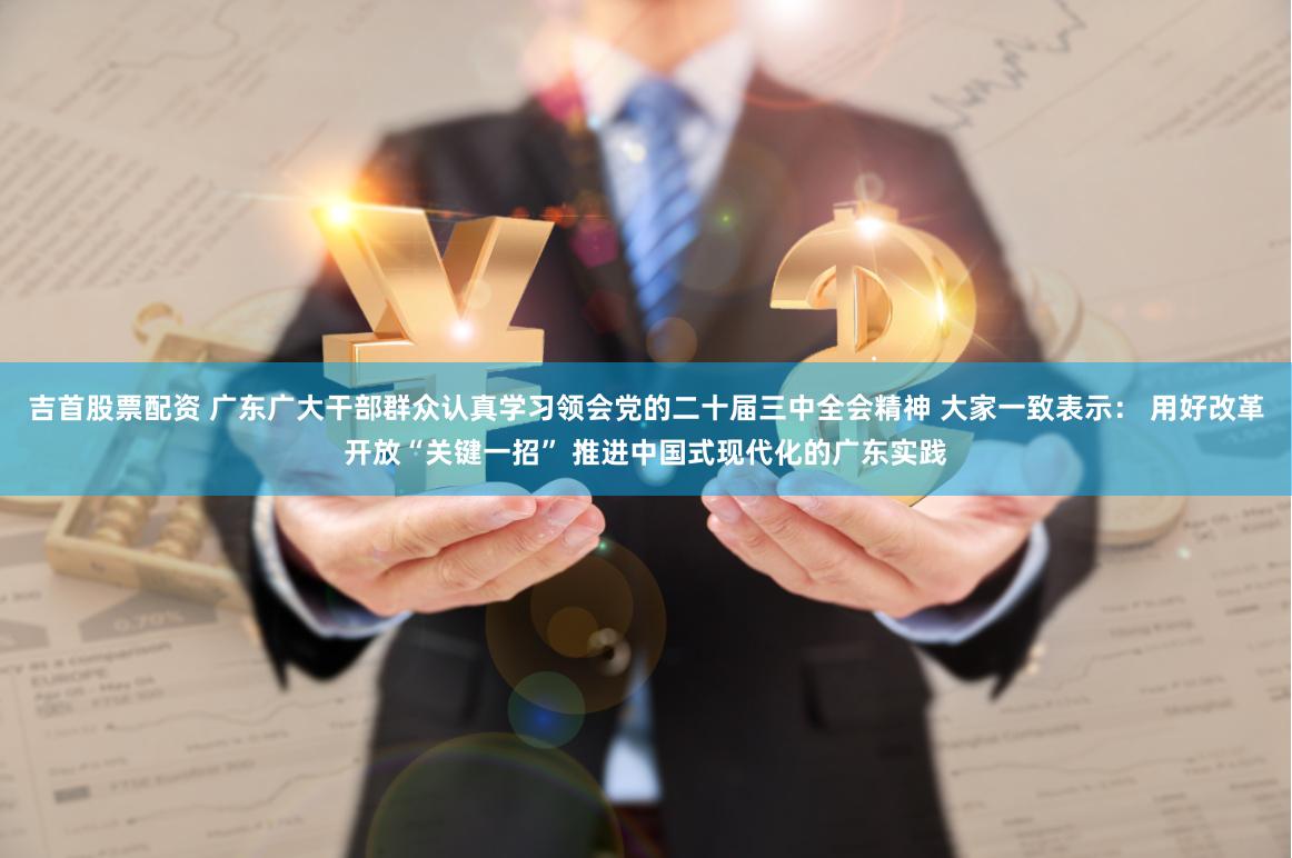吉首股票配资 广东广大干部群众认真学习领会党的二十届三中全会精神 大家一致表示： 用好改革开放“关键一招” 推进中国式现代化的广东实践