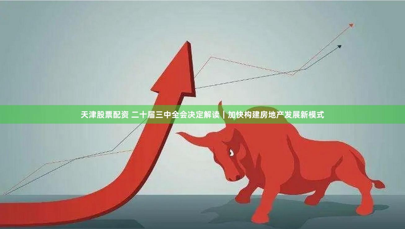 天津股票配资 二十届三中全会决定解读｜加快构建房地产发展新模式