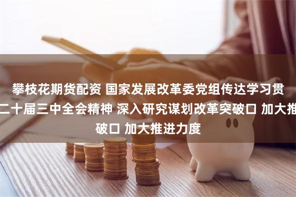 攀枝花期货配资 国家发展改革委党组传达学习贯彻党的二十届三中全会精神 深入研究谋划改革突破口 加大推进力度
