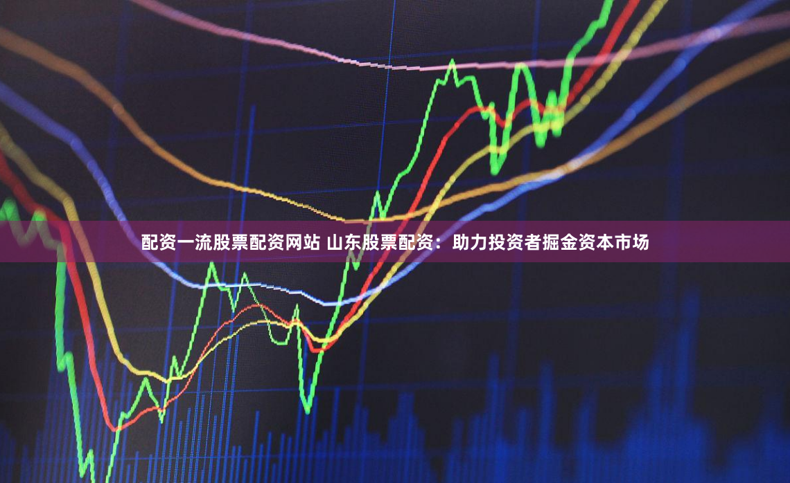 配资一流股票配资网站 山东股票配资：助力投资者掘金资本市场