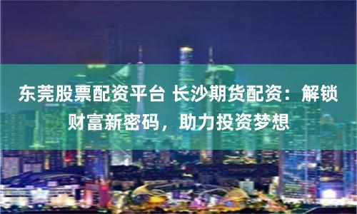 东莞股票配资平台 长沙期货配资：解锁财富新密码，助力投资梦想