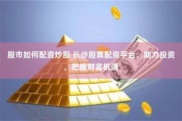 股市如何配资炒股 长沙股票配资平台：助力投资，把握财富机遇