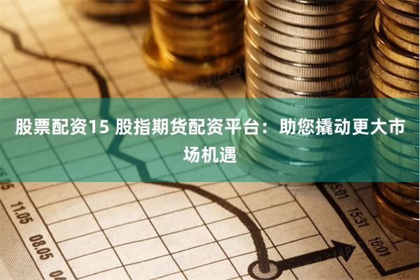 股票配资15 股指期货配资平台：助您撬动更大市场机遇