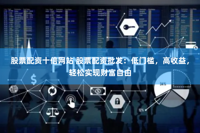股票配资十倍网站 股票配资批发：低门槛，高收益，轻松实现财富自由