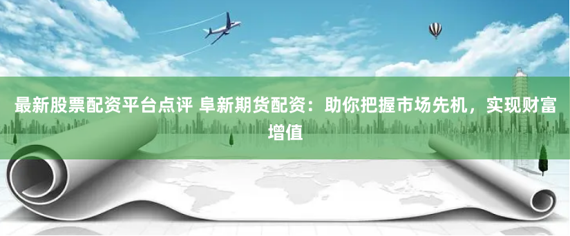 最新股票配资平台点评 阜新期货配资：助你把握市场先机，实现财富增值