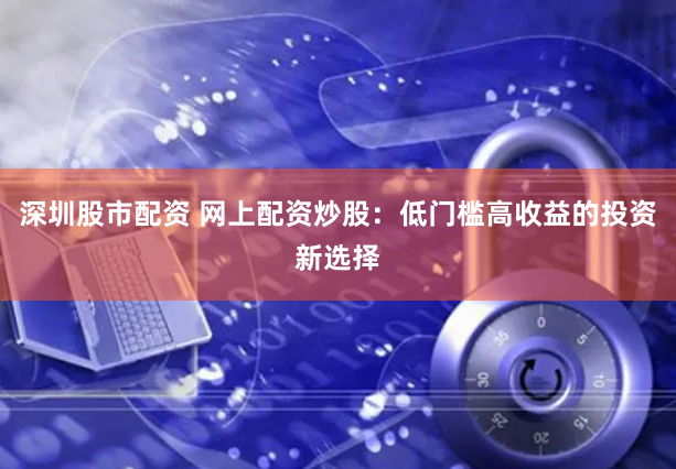 深圳股市配资 网上配资炒股:低门槛高收益的投资新选择