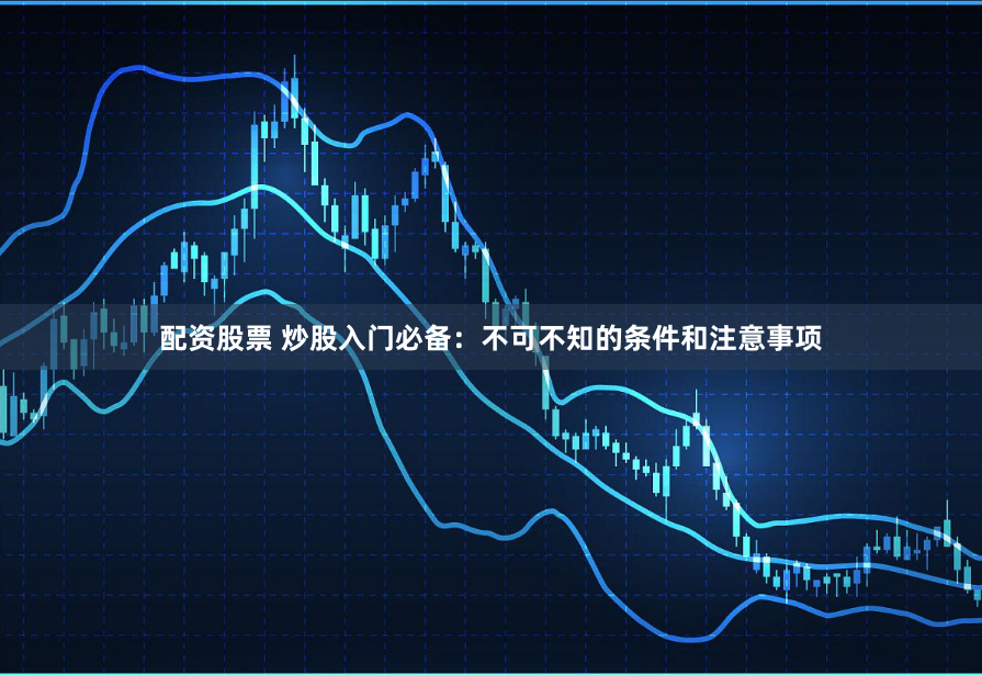 配资股票 炒股入门必备：不可不知的条件和注意事项