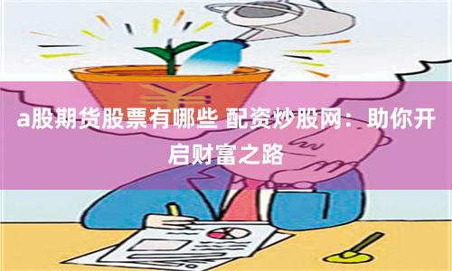 a股期货股票有哪些 配资炒股网：助你开启财富之路