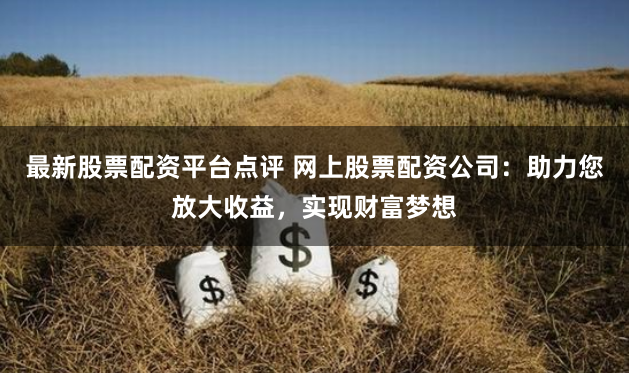 最新股票配资平台点评 网上股票配资公司：助力您放大收益，实现财富梦想