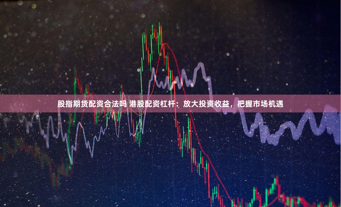 股指期货配资合法吗 港股配资杠杆：放大投资收益，把握市场机遇